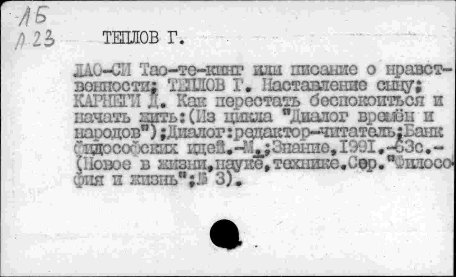 ﻿ТЕПЛОВ Г.
ЛАО-СП Тао-тс-кшп? шш писание о нравственности; ТЛИОВ Г. Наставление сипу; КАР1Ж1 *, Каи перестать беспокоиться и начать нить: (Из цикла " даалог времён и народов"); Диалог :реда1:топ-чптатель:Ва1ДС “ 1ЭДОССГ ских вдеЗ.Знание, 1991 • -ьЗс • -(Повое в ы1311И,п^1Ю,тех11Ике«С0р,”^1Иосо> фпя и жизнь" ;й 3).